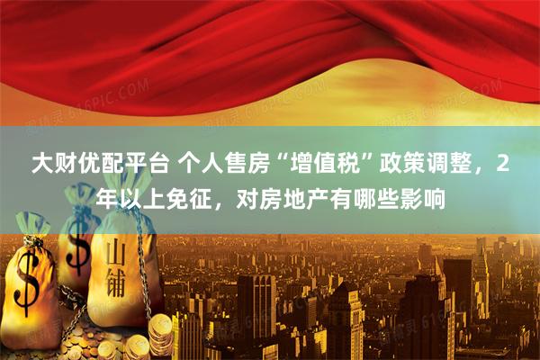 大财优配平台 个人售房“增值税”政策调整，2年以上免征，对房地产有哪些影响