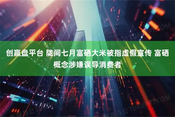 创赢盘平台 陇间七月富硒大米被指虚假宣传 富硒概念涉嫌误导消费者