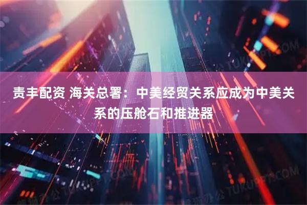 责丰配资 海关总署：中美经贸关系应成为中美关系的压舱石和推进器
