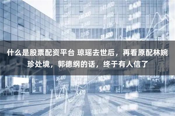什么是股票配资平台 琼瑶去世后，再看原配林婉珍处境，郭德纲的话，终于有人信了